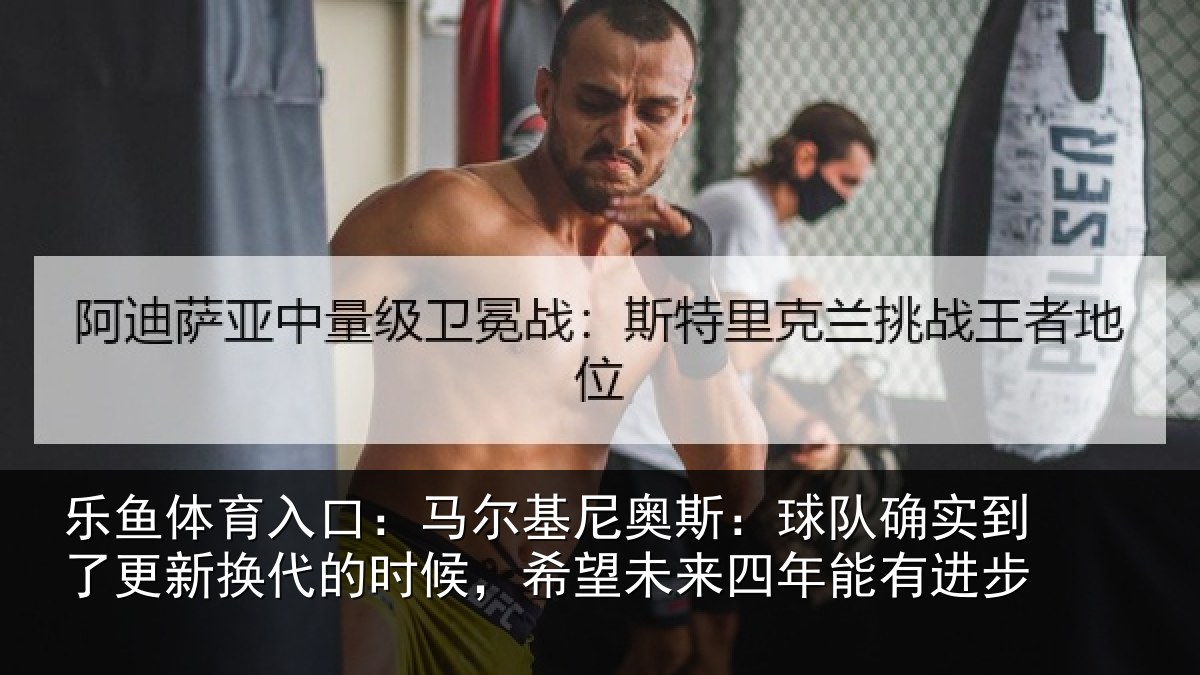 乐鱼体育入口:马尔基尼奥斯:球队确实到了更新换代的时候,希望未来四年能有进步
